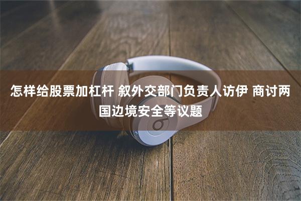 怎样给股票加杠杆 叙外交部门负责人访伊 商讨两国边境安全等议题