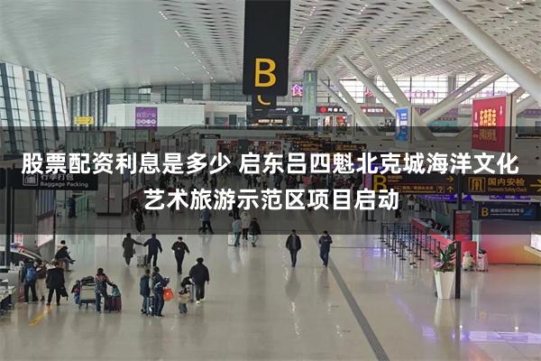 股票配资利息是多少 启东吕四魁北克城海洋文化艺术旅游示范区项目启动