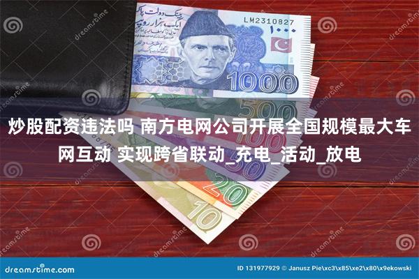 炒股配资违法吗 南方电网公司开展全国规模最大车网互动 实现跨省联动_充电_活动_放电