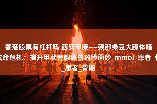 香港股票有杠杆吗 西安甲康——颈部绿豆大腺体暗藏致命危机：揭开甲状旁腺癌的凶险面纱_mmol_患者_骨骼