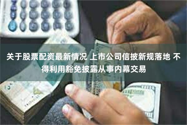 关于股票配资最新情况 上市公司信披新规落地 不得利用豁免披露从事内幕交易