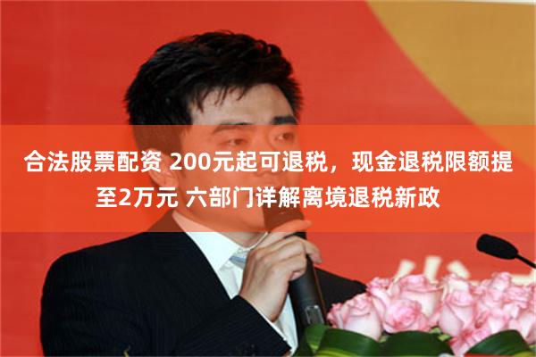 合法股票配资 200元起可退税，现金退税限额提至2万元 六部门详解离境退税新政