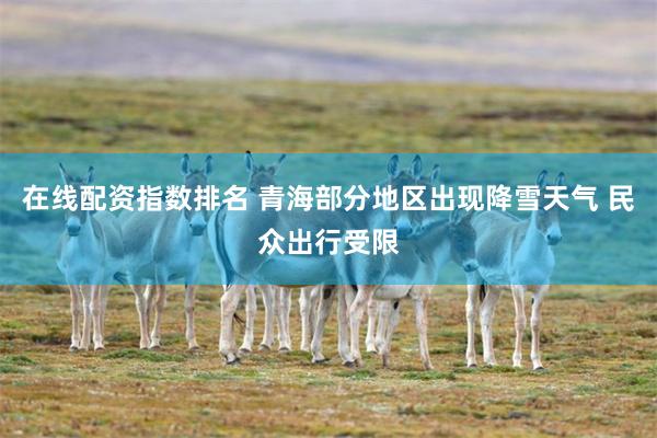 在线配资指数排名 青海部分地区出现降雪天气 民众出行受限