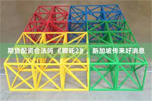 期货配资合法吗 《哪吒2》，新加坡传来好消息