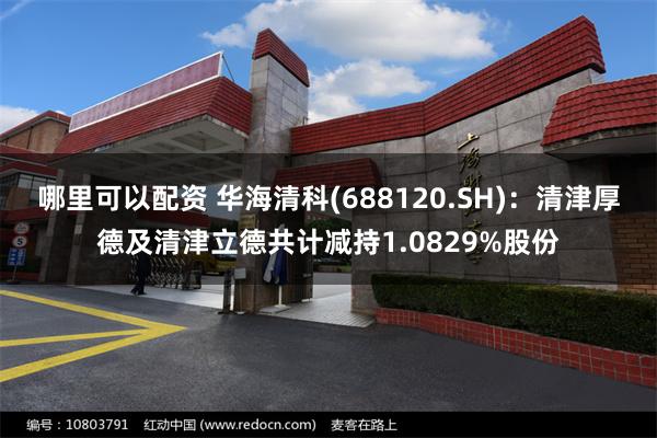 哪里可以配资 华海清科(688120.SH)：清津厚德及清津立德共计减持1.0829%股份