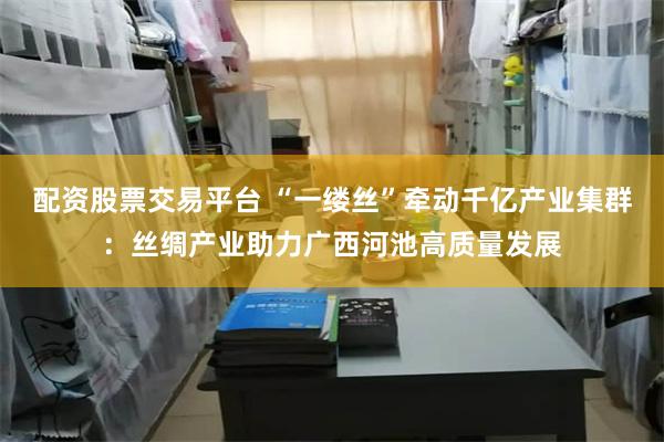配资股票交易平台 “一缕丝”牵动千亿产业集群：丝绸产业助力广西河池高质量发展
