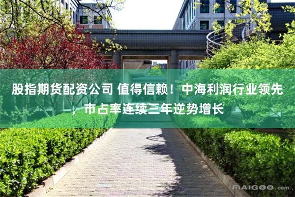 股指期货配资公司 值得信赖！中海利润行业领先，市占率连续三年逆势增长