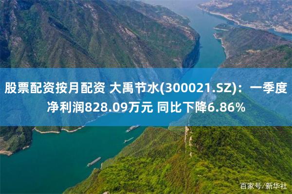 股票配资按月配资 大禹节水(300021.SZ)：一季度净利润828.09万元 同比下降6.86%