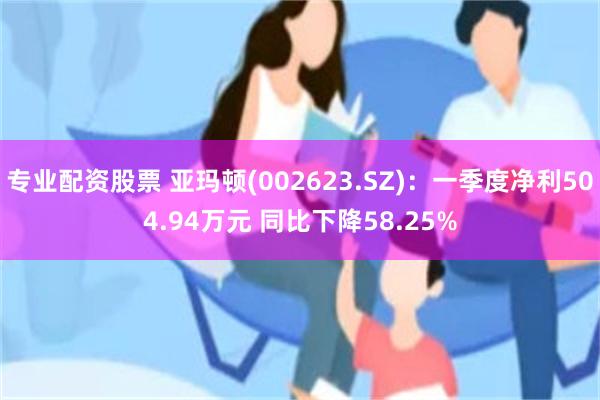 专业配资股票 亚玛顿(002623.SZ)：一季度净利504.94万元 同比下降58.25%