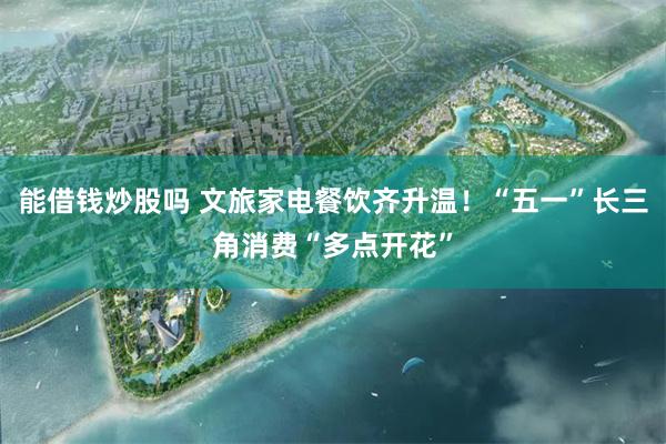 能借钱炒股吗 文旅家电餐饮齐升温！“五一”长三角消费“多点开花”
