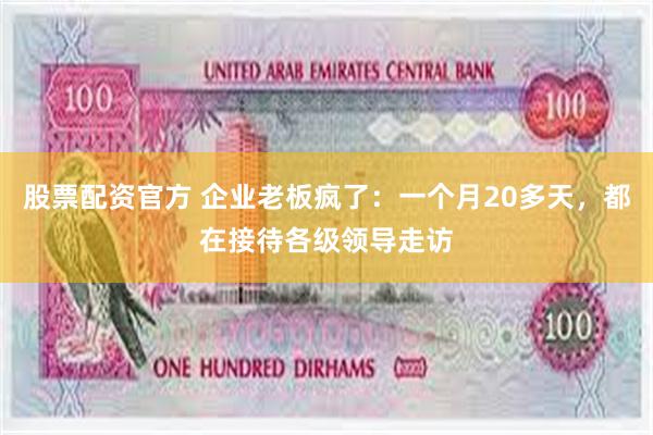 股票配资官方 企业老板疯了：一个月20多天，都在接待各级领导走访