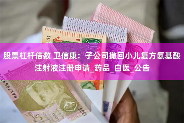 股票杠杆倍数 卫信康：子公司撤回小儿复方氨基酸注射液注册申请_药品_白医_公告