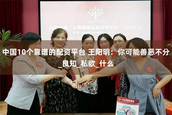 中国10个靠谱的配资平台 王阳明：你可能善恶不分_良知_私欲_什么