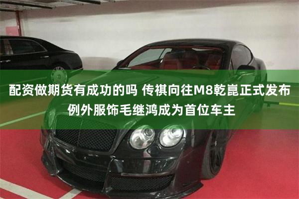 配资做期货有成功的吗 传祺向往M8乾崑正式发布 例外服饰毛继鸿成为首位车主