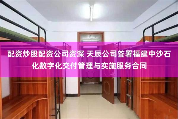 配资炒股配资公司资深 天辰公司签署福建中沙石化数字化交付管理与实施服务合同