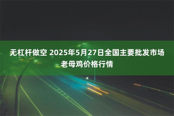 无杠杆做空 2025年5月27日全国主要批发市场老母鸡价格行情