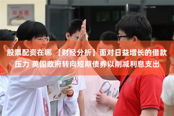 股票配资在哪 【财经分析】面对日益增长的借款压力 英国政府转向短期债券以削减利息支出