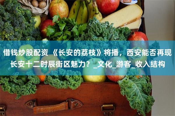 借钱炒股配资 《长安的荔枝》将播，西安能否再现长安十二时辰街区魅力？_文化_游客_收入结构