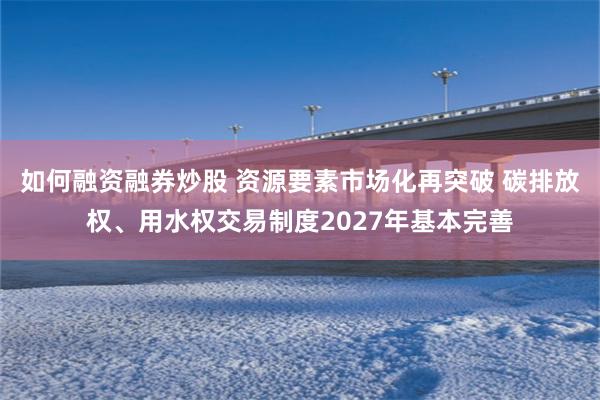 如何融资融券炒股 资源要素市场化再突破 碳排放权、用水权交易制度2027年基本完善