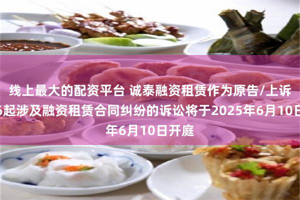线上最大的配资平台 诚泰融资租赁作为原告/上诉人的6起涉及融资租赁合同纠纷的诉讼将于2025年6月10日开庭