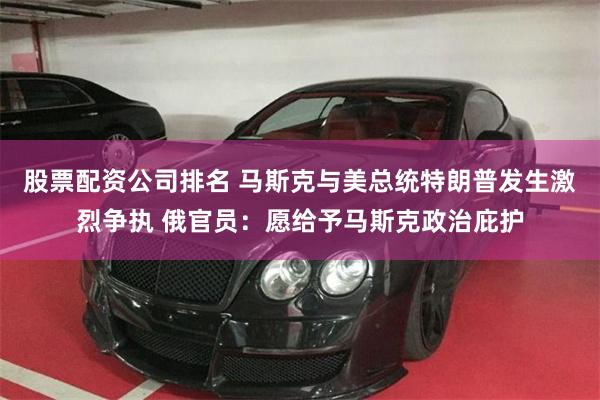 股票配资公司排名 马斯克与美总统特朗普发生激烈争执 俄官员：愿给予马斯克政治庇护