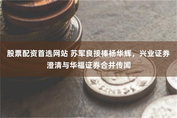 股票配资首选网站 苏军良接棒杨华辉，兴业证券澄清与华福证券合并传闻