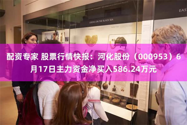 配资专家 股票行情快报：河化股份（000953）6月17日主力资金净买入586.24万元