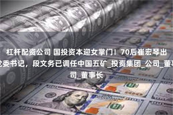 杠杆配资公司 国投资本迎女掌门！70后崔宏琴出任党委书记，段文务已调任中国五矿_投资集团_公司_董事长