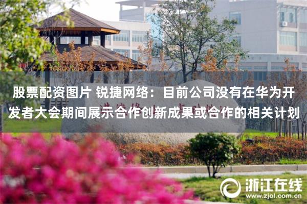 股票配资图片 锐捷网络：目前公司没有在华为开发者大会期间展示合作创新成果或合作的相关计划