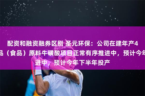配资和融资融券区别 圣元环保：公司在建年产4万吨化学药品（食品）原料牛磺酸项目正常有序推进中，预计今年下半年投产