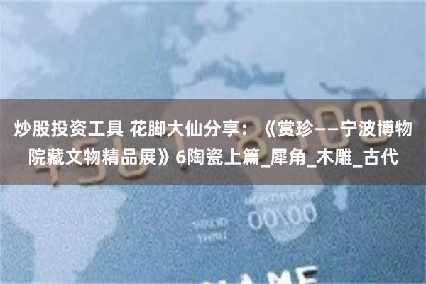 炒股投资工具 花脚大仙分享：《赏珍——宁波博物院藏文物精品展》6陶瓷上篇_犀角_木雕_古代