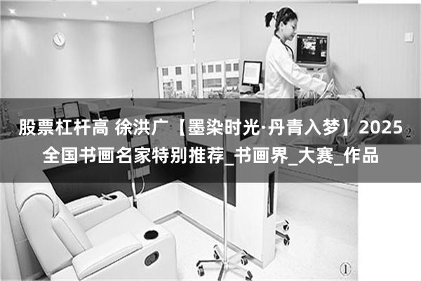 股票杠杆高 徐洪广【墨染时光·丹青入梦】2025全国书画名家特别推荐_书画界_大赛_作品