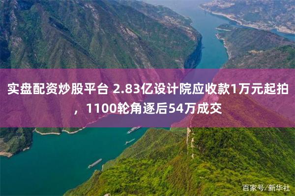 实盘配资炒股平台 2.83亿设计院应收款1万元起拍，1100轮角逐后54万成交