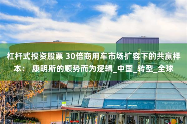 杠杆式投资股票 30倍商用车市场扩容下的共赢样本： 康明斯的顺势而为逻辑_中国_转型_全球