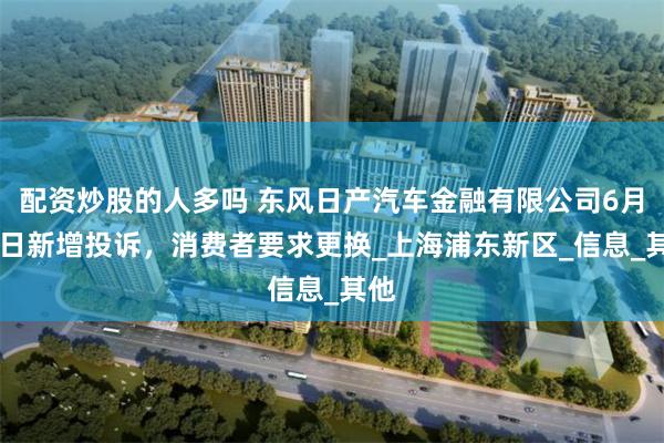 配资炒股的人多吗 东风日产汽车金融有限公司6月24日新增投诉，消费者要求更换_上海浦东新区_信息_其他