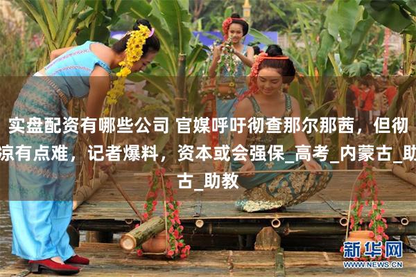 实盘配资有哪些公司 官媒呼吁彻查那尔那茜，但彻底凉有点难，记者爆料，资本或会强保_高考_内蒙古_助教