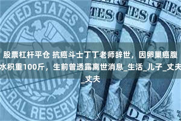 股票杠杆平仓 抗癌斗士丁丁老师辞世，因卵巢癌腹水积重100斤，生前曾透露离世消息_生活_儿子_丈夫