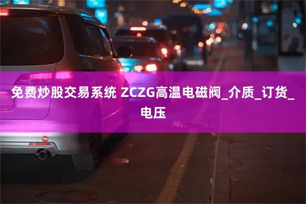 免费炒股交易系统 ZCZG高温电磁阀_介质_订货_电压