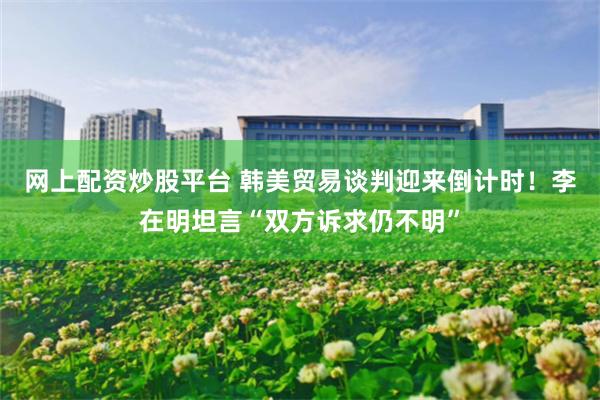 网上配资炒股平台 韩美贸易谈判迎来倒计时！李在明坦言“双方诉求仍不明”