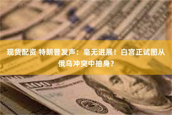 现货配资 特朗普发声：毫无进展！白宫正试图从俄乌冲突中抽身？