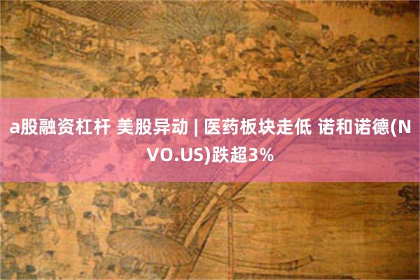 a股融资杠杆 美股异动 | 医药板块走低 诺和诺德(NVO.US)跌超3%