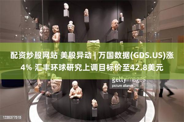 配资炒股网站 美股异动 | 万国数据(GDS.US)涨4% 汇丰环球研究上调目标价至42.8美元