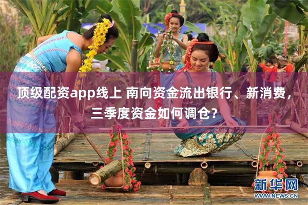 顶级配资app线上 南向资金流出银行、新消费，三季度资金如何调仓？
