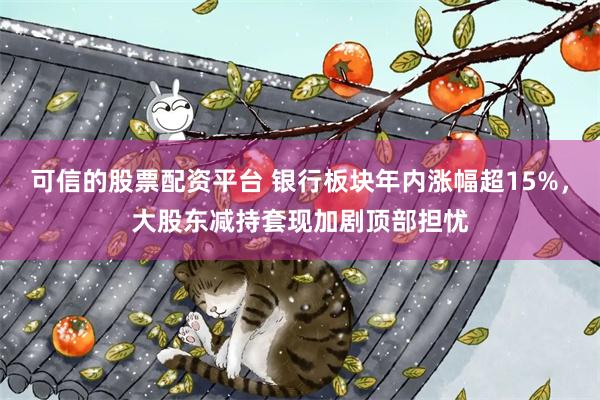 可信的股票配资平台 银行板块年内涨幅超15%，大股东减持套现加剧顶部担忧