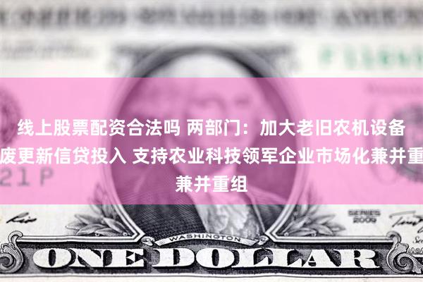 线上股票配资合法吗 两部门：加大老旧农机设备报废更新信贷投入 支持农业科技领军企业市场化兼并重组