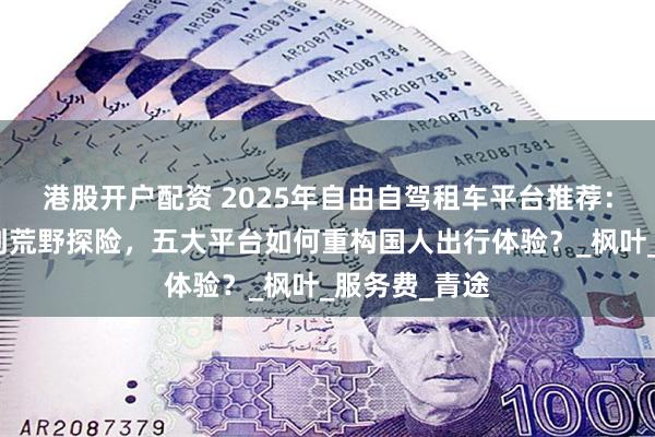 港股开户配资 2025年自由自驾租车平台推荐：从城市通勤到荒野探险，五大平台如何重构国人出行体验？_枫叶_服务费_青途