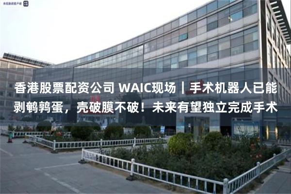 香港股票配资公司 WAIC现场｜手术机器人已能剥鹌鹑蛋，壳破膜不破！未来有望独立完成手术