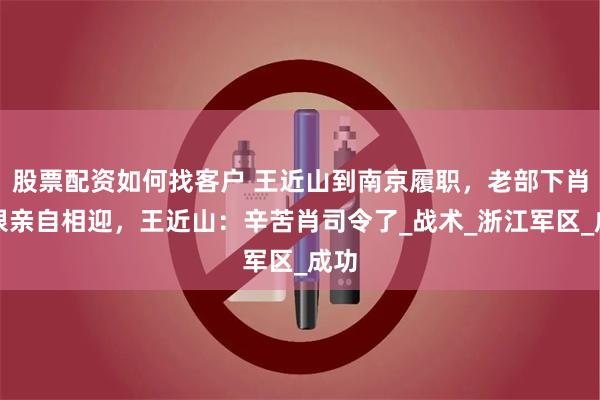 股票配资如何找客户 王近山到南京履职，老部下肖永银亲自相迎，王近山：辛苦肖司令了_战术_浙江军区_成功