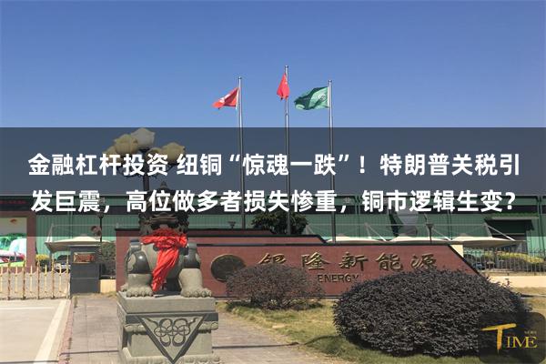 金融杠杆投资 纽铜“惊魂一跌”！特朗普关税引发巨震，高位做多者损失惨重，铜市逻辑生变？