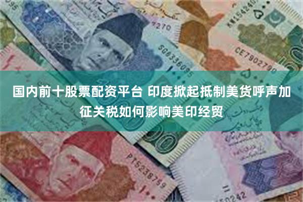 国内前十股票配资平台 印度掀起抵制美货呼声加征关税如何影响美印经贸